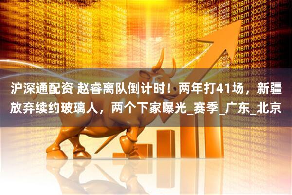 沪深通配资 赵睿离队倒计时！两年打41场，新疆放弃续约玻璃人，两个下家曝光_赛季_广东_北京