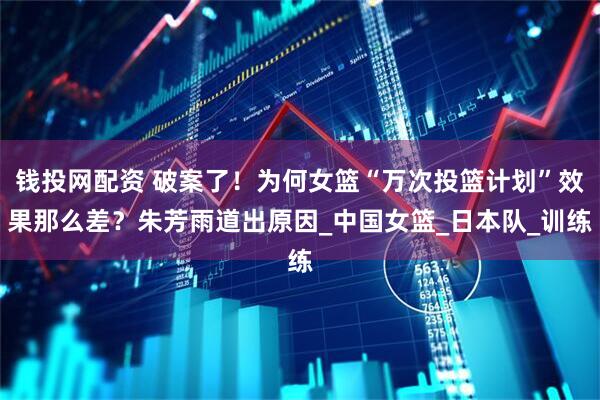 钱投网配资 破案了！为何女篮“万次投篮计划”效果那么差？朱芳雨道出原因_中国女篮_日本队_训练