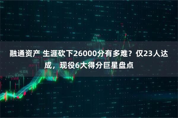 融通资产 生涯砍下26000分有多难？仅23人达成，现役6大得分巨星盘点