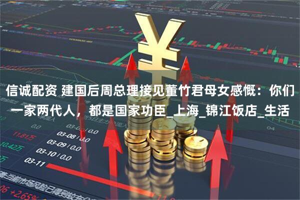 信诚配资 建国后周总理接见董竹君母女感慨：你们一家两代人，都是国家功臣_上海_锦江饭店_生活