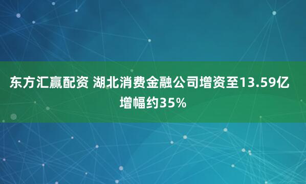 东方汇赢配资 湖北消费金融公司增资至13.59亿  增幅约35%