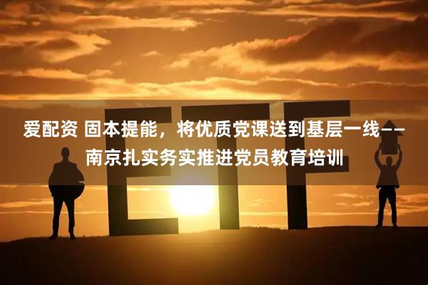 爱配资 固本提能，将优质党课送到基层一线——南京扎实务实推进党员教育培训