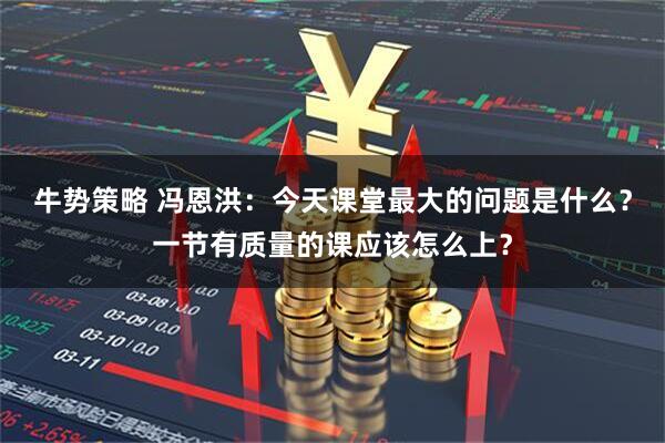 牛势策略 冯恩洪：今天课堂最大的问题是什么？一节有质量的课应该怎么上？