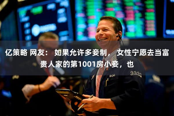 亿策略 网友： 如果允许多妾制， 女性宁愿去当富贵人家的第1001房小妾，也