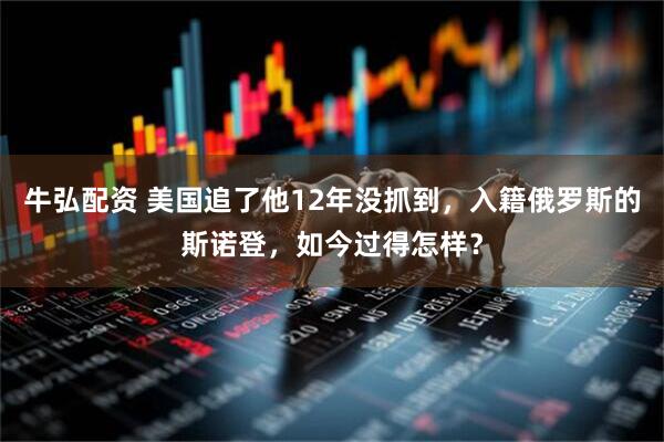 牛弘配资 美国追了他12年没抓到，入籍俄罗斯的斯诺登，如今过得怎样？