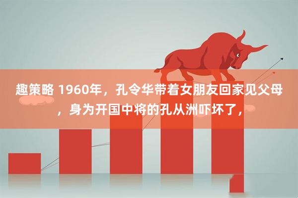 趣策略 1960年，孔令华带着女朋友回家见父母，身为开国中将的孔从洲吓坏了，