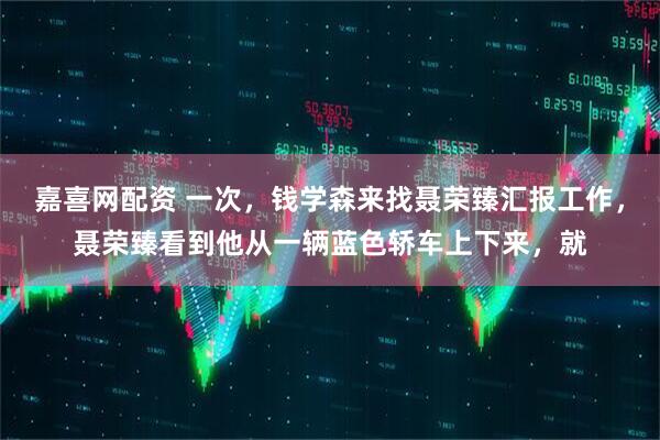 嘉喜网配资 一次，钱学森来找聂荣臻汇报工作，聂荣臻看到他从一辆蓝色轿车上下来，就